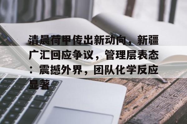 清晨荷甲传出新动向，新疆广汇回应争议，管理层表态：震撼外界，团队化学反应显著的简单介绍